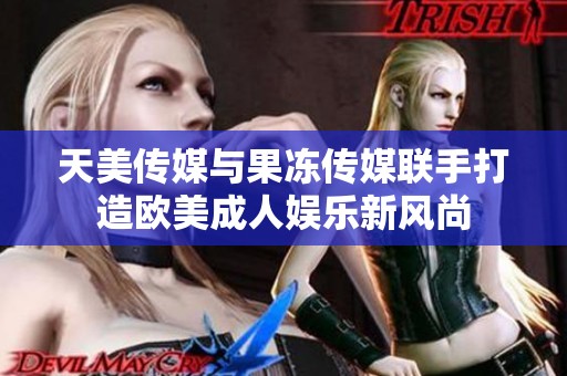 天美传媒与果冻传媒联手打造欧美成人娱乐新风尚