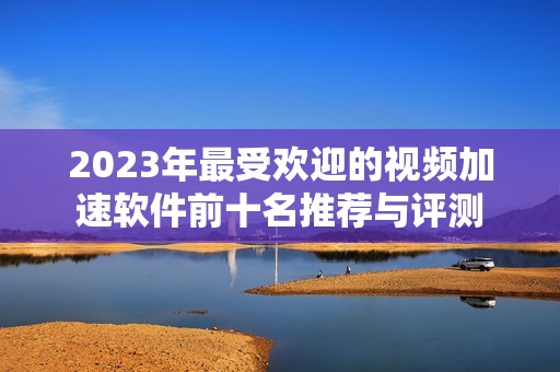 2023年最受欢迎的视频加速软件前十名推荐与评测