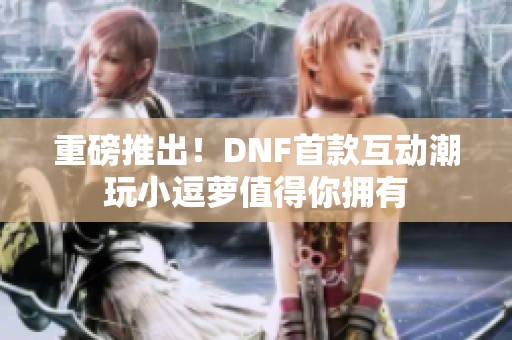 重磅推出！DNF首款互动潮玩小逗萝值得你拥有