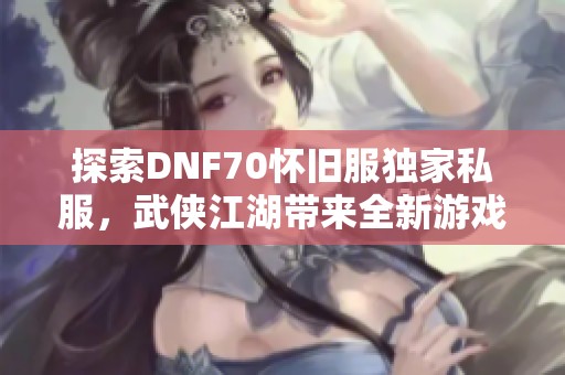 探索DNF70怀旧服独家私服，武侠江湖带来全新游戏体验！