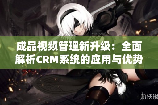 成品视频管理新升级：全面解析CRM系统的应用与优势