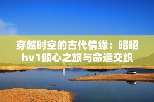 穿越时空的古代情缘：昭昭hv1倾心之旅与命运交织