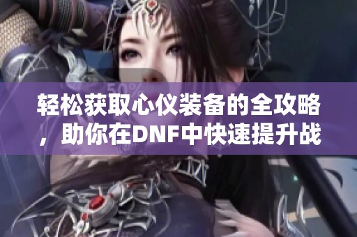 轻松获取心仪装备的全攻略，助你在DNF中快速提升战力