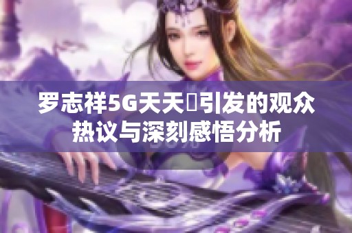 罗志祥5G天天奭引发的观众热议与深刻感悟分析