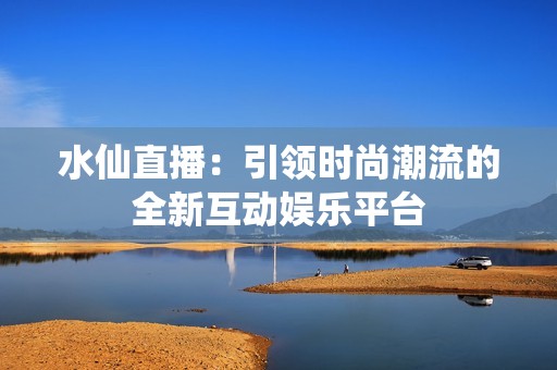 水仙直播：引领时尚潮流的全新互动娱乐平台