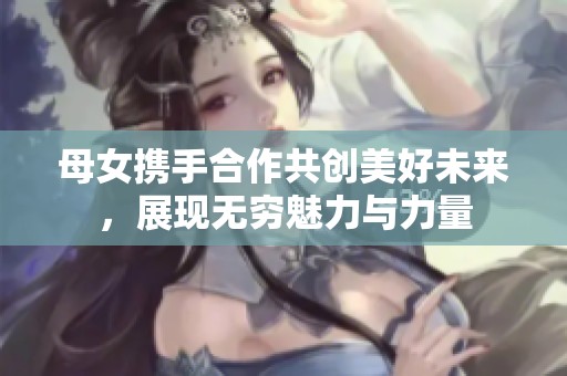 母女携手合作共创美好未来，展现无穷魅力与力量