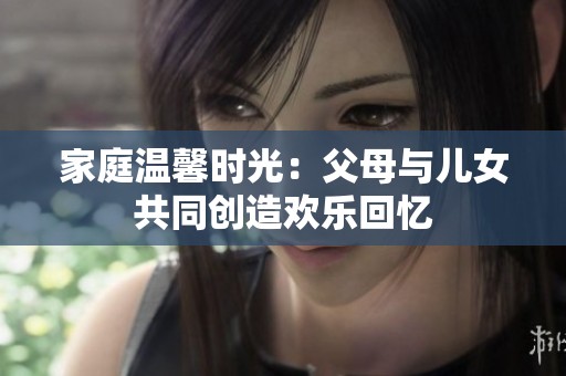 家庭温馨时光：父母与儿女共同创造欢乐回忆