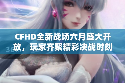 CFHD全新战场六月盛大开放，玩家齐聚精彩决战时刻