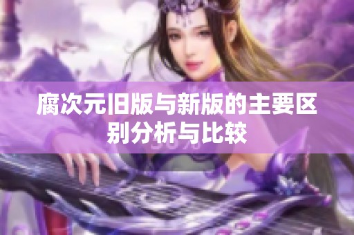 腐次元旧版与新版的主要区别分析与比较