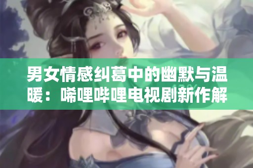 男女情感纠葛中的幽默与温暖：唏哩哔哩电视剧新作解析