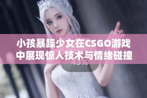 小孩暴躁少女在CSGO游戏中展现惊人技术与情绪碰撞