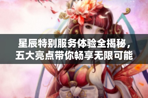 星辰特别服务体验全揭秘，五大亮点带你畅享无限可能