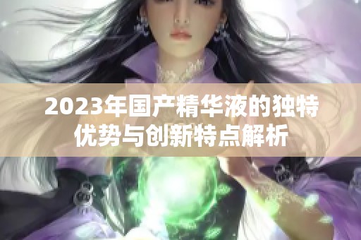 2023年国产精华液的独特优势与创新特点解析