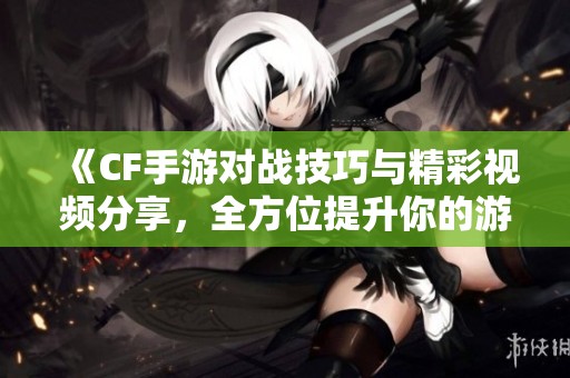 《CF手游对战技巧与精彩视频分享，全方位提升你的游戏体验》