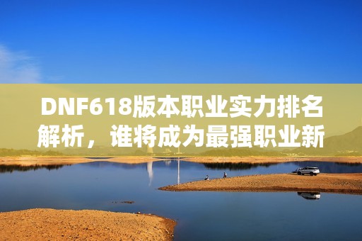 DNF618版本职业实力排名解析，谁将成为最强职业新星