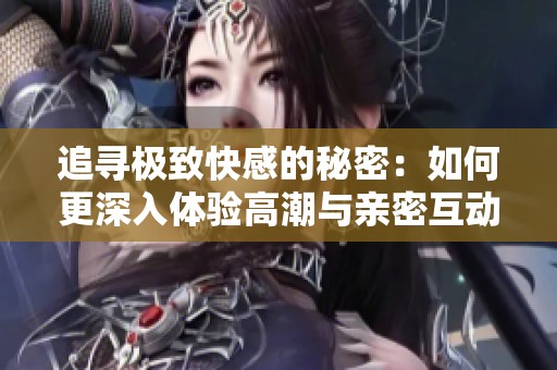 追寻极致快感的秘密：如何更深入体验高潮与亲密互动