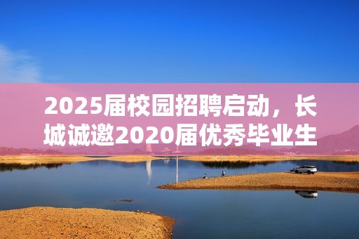 2025届校园招聘启动，长城诚邀2020届优秀毕业生加入我们