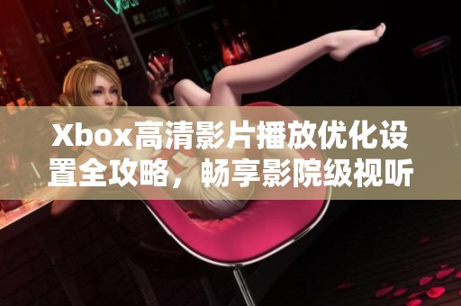 Xbox高清影片播放优化设置全攻略，畅享影院级视听体验