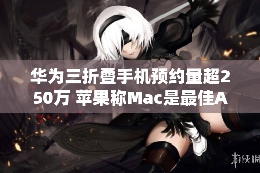 华为三折叠手机预约量超250万 苹果称Mac是最佳AI设备