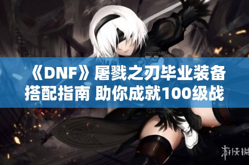 《DNF》屠戮之刃毕业装备搭配指南 助你成就100级战神之路