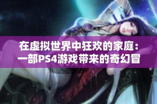 在虚拟世界中狂欢的家庭：一部PS4游戏带来的奇幻冒险