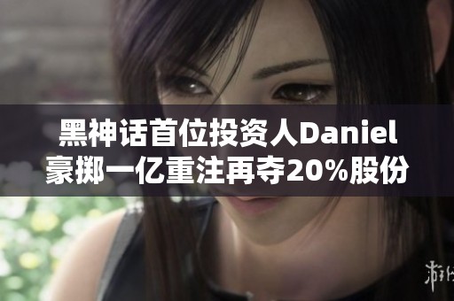 黑神话首位投资人Daniel豪掷一亿重注再夺20%股份