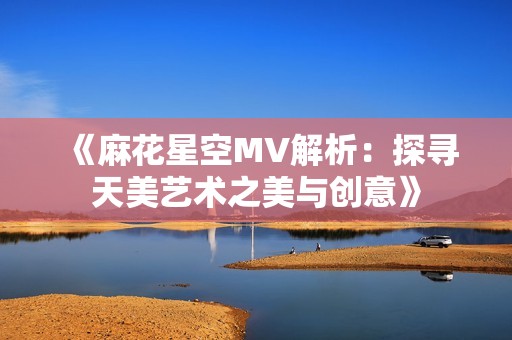 《麻花星空MV解析：探寻天美艺术之美与创意》