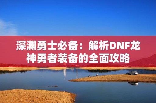 深渊勇士必备：解析DNF龙神勇者装备的全面攻略