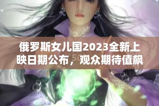 俄罗斯女儿国2023全新上映日期公布，观众期待值飙升