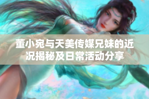 董小宛与天美传媒兄妹的近况揭秘及日常活动分享