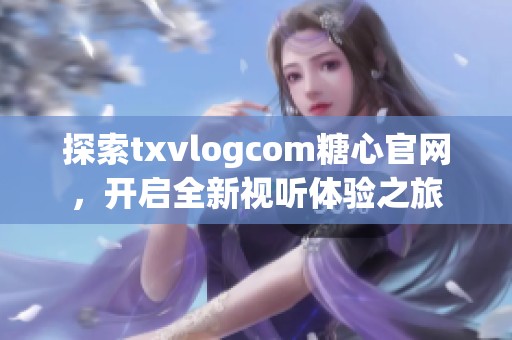 探索txvlogcom糖心官网，开启全新视听体验之旅