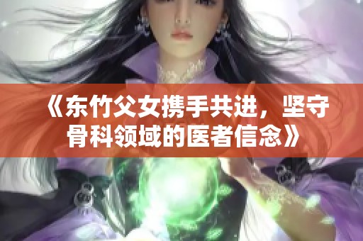 《东竹父女携手共进，坚守骨科领域的医者信念》