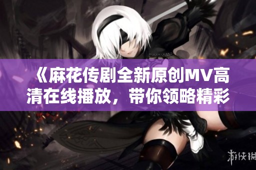 《麻花传剧全新原创MV高清在线播放，带你领略精彩瞬间》