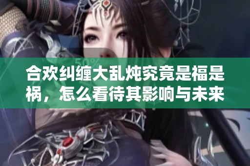 合欢纠缠大乱炖究竟是福是祸，怎么看待其影响与未来发展