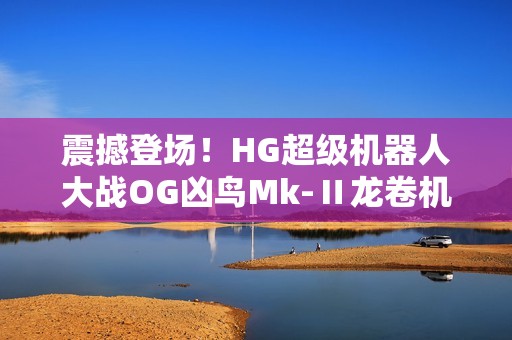 震撼登场！HG超级机器人大战OG凶鸟Mk-Ⅱ龙卷机体全解析