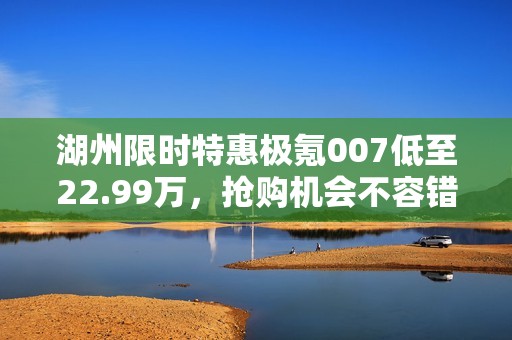 湖州限时特惠极氪007低至22.99万，抢购机会不容错过