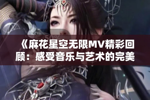 《麻花星空无限MV精彩回顾：感受音乐与艺术的完美融合》