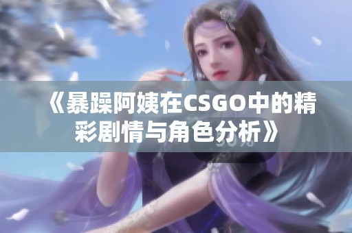 《暴躁阿姨在CSGO中的精彩剧情与角色分析》