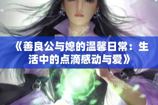 《善良公与媳的温馨日常：生活中的点滴感动与爱》