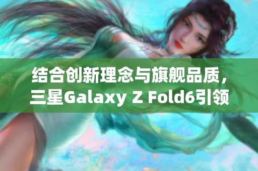 结合创新理念与旗舰品质，三星Galaxy Z Fold6引领手机新潮流