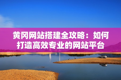 黄冈网站搭建全攻略：如何打造高效专业的网站平台