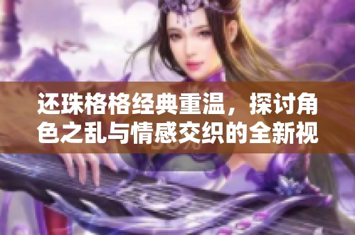 还珠格格经典重温，探讨角色之乱与情感交织的全新视角