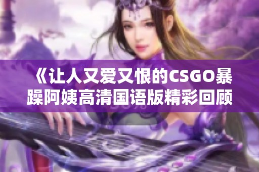 《让人又爱又恨的CSGO暴躁阿姨高清国语版精彩回顾》