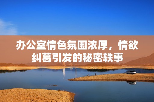 办公室情色氛围浓厚，情欲纠葛引发的秘密轶事