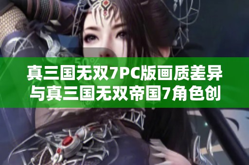 真三国无双7PC版画质差异与真三国无双帝国7角色创建对比分析