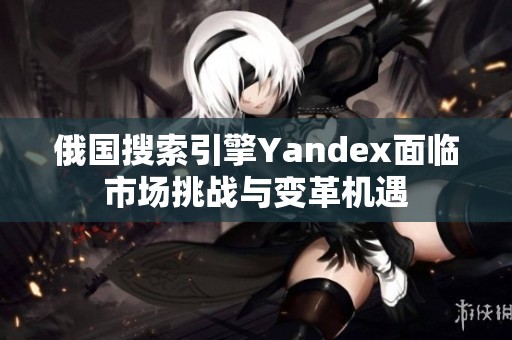 俄国搜索引擎Yandex面临市场挑战与变革机遇