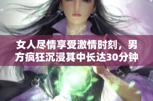 女人尽情享受激情时刻，男方疯狂沉浸其中长达30分钟