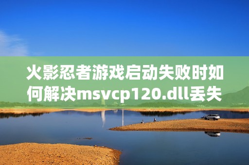 火影忍者游戏启动失败时如何解决msvcp120.dll丢失问题