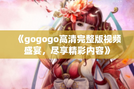 《gogogo高清完整版视频盛宴，尽享精彩内容》