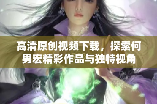 高清原创视频下载，探索何男宏精彩作品与独特视角